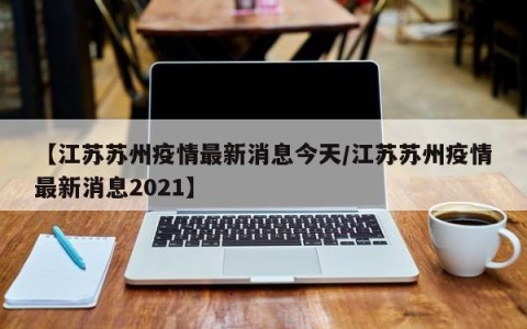 【江苏苏州疫情最新消息今天/江苏苏州疫情最新消息2021】