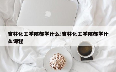 吉林化工学院都学什么:吉林化工学院都学什么课程