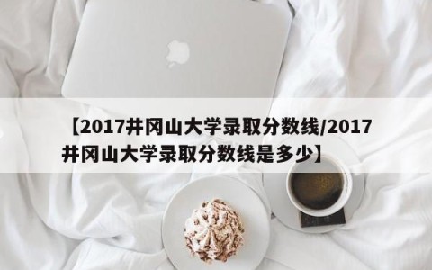 【2017井冈山大学录取分数线/2017井冈山大学录取分数线是多少】