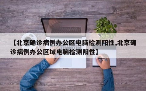 【北京确诊病例办公区电脑检测阳性,北京确诊病例办公区域电脑检测阳性】