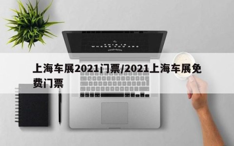 上海车展2021门票/2021上海车展免费门票
