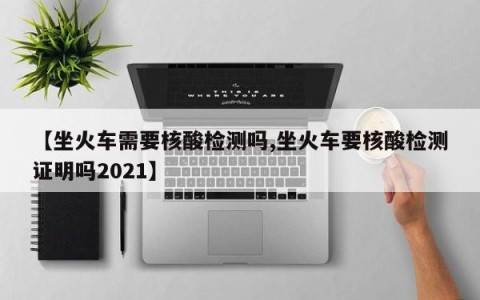 【坐火车需要核酸检测吗,坐火车要核酸检测证明吗2021】