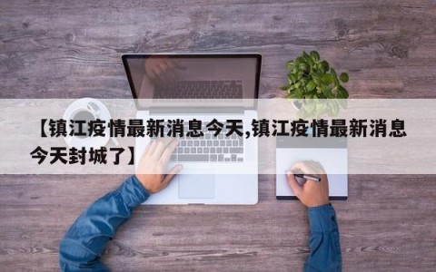 【镇江疫情最新消息今天,镇江疫情最新消息今天封城了】