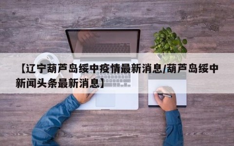 【辽宁葫芦岛绥中疫情最新消息/葫芦岛绥中新闻头条最新消息】