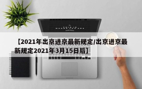 【2021年出京进京最新规定/出京进京最新规定2021年3月15日后】