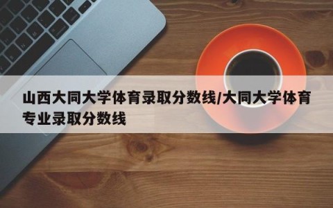 山西大同大学体育录取分数线/大同大学体育专业录取分数线