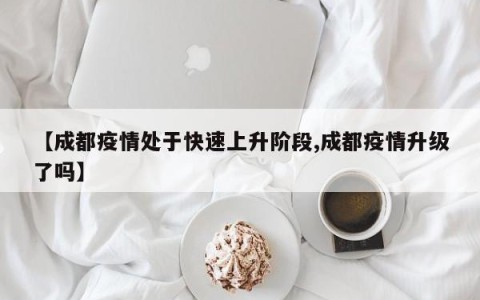 【成都疫情处于快速上升阶段,成都疫情升级了吗】