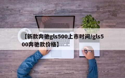 【新款奔驰gls500上市时间/gls500奔驰款价格】