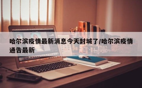 哈尔滨疫情最新消息今天封城了/哈尔滨疫情通告最新