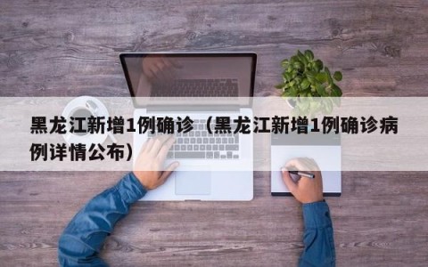 黑龙江新增1例确诊（黑龙江新增1例确诊病例详情公布）