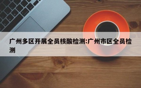广州多区开展全员核酸检测:广州市区全员检测
