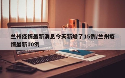 兰州疫情最新消息今天新增了15例/兰州疫情最新10例