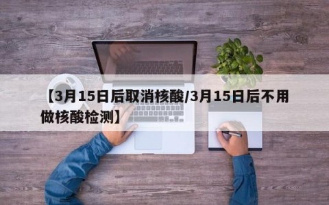 【3月15日后取消核酸/3月15日后不用做核酸检测】