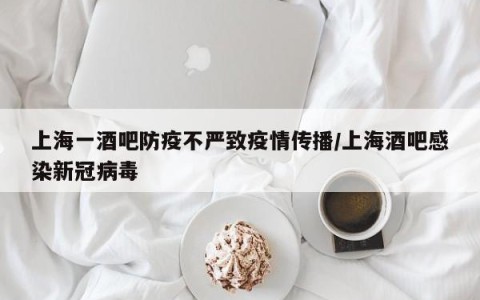 上海一酒吧防疫不严致疫情传播/上海酒吧感染新冠病毒