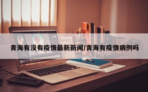 青海有没有疫情最新新闻/青海有疫情病例吗