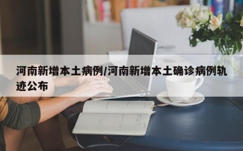 河南新增本土病例/河南新增本土确诊病例轨迹公布