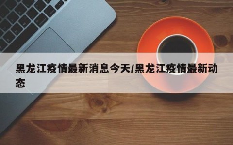 黑龙江疫情最新消息今天/黑龙江疫情最新动态