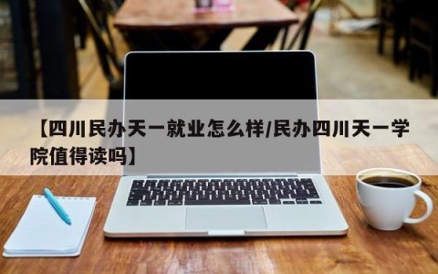 【四川民办天一就业怎么样/民办四川天一学院值得读吗】