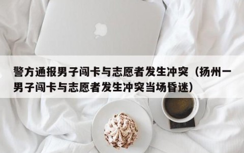 警方通报男子闯卡与志愿者发生冲突（扬州一男子闯卡与志愿者发生冲突当场昏迷）