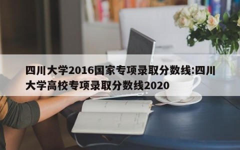 四川大学2016国家专项录取分数线:四川大学高校专项录取分数线2020