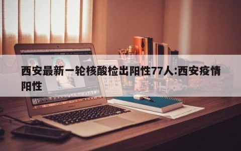 西安最新一轮核酸检出阳性77人:西安疫情阳性