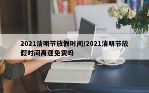 2021清明节放假时间/2021清明节放假时间高速免费吗