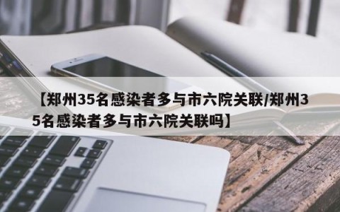 【郑州35名感染者多与市六院关联/郑州35名感染者多与市六院关联吗】