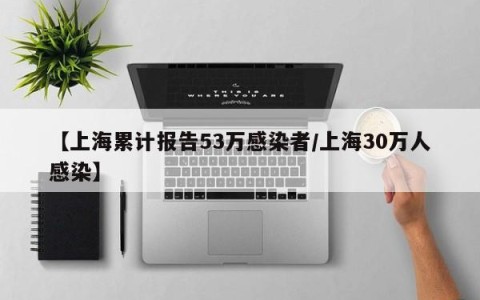 【上海累计报告53万感染者/上海30万人感染】