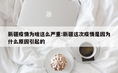 新疆疫情为啥这么严重:新疆这次疫情是因为什么原因引起的