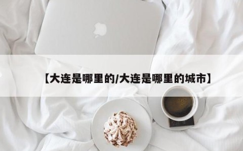 【大连是哪里的/大连是哪里的城市】