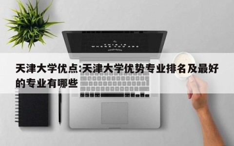 天津大学优点:天津大学优势专业排名及最好的专业有哪些