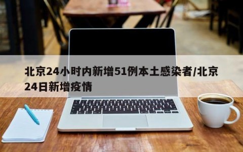 北京24小时内新增51例本土感染者/北京24日新增疫情