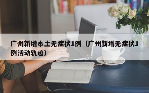 广州新增本土无症状1例（广州新增无症状1例活动轨迹）