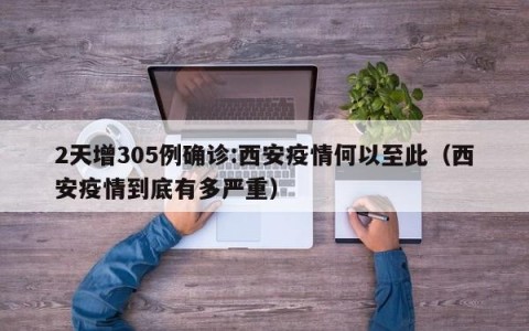 2天增305例确诊:西安疫情何以至此（西安疫情到底有多严重）