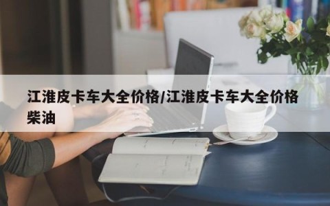 江淮皮卡车大全价格/江淮皮卡车大全价格 柴油