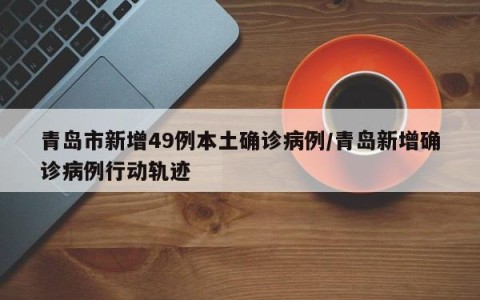 青岛市新增49例本土确诊病例/青岛新增确诊病例行动轨迹