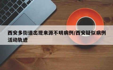 西安多街道出现来源不明病例/西安疑似病例活动轨迹