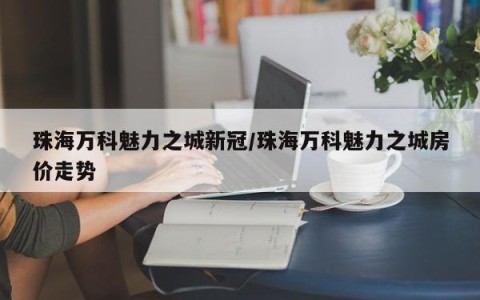 珠海万科魅力之城新冠/珠海万科魅力之城房价走势