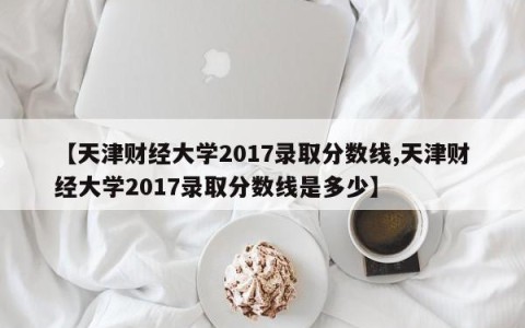 【天津财经大学2017录取分数线,天津财经大学2017录取分数线是多少】