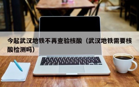 今起武汉地铁不再查验核酸（武汉地铁需要核酸检测吗）