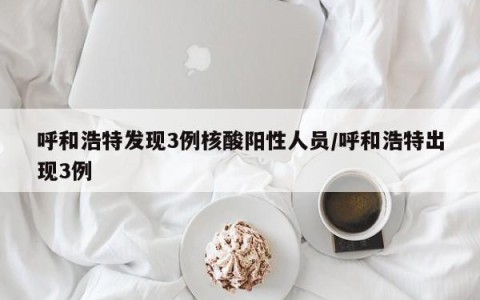 呼和浩特发现3例核酸阳性人员/呼和浩特出现3例