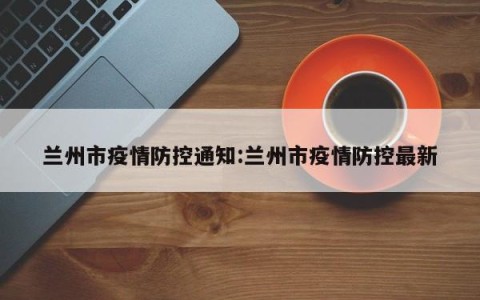 兰州市疫情防控通知:兰州市疫情防控最新