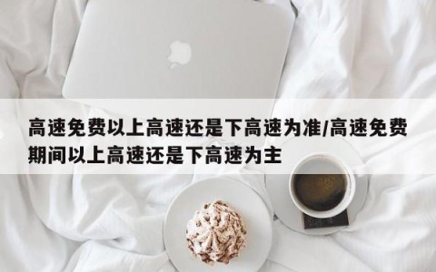 高速免费以上高速还是下高速为准/高速免费期间以上高速还是下高速为主