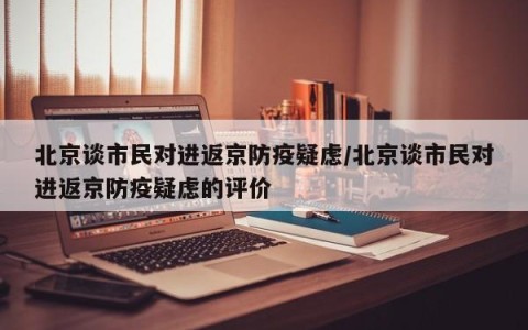 北京谈市民对进返京防疫疑虑/北京谈市民对进返京防疫疑虑的评价