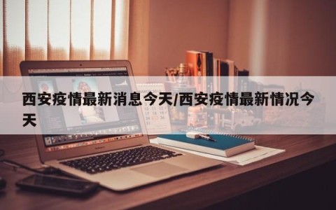 西安疫情最新消息今天/西安疫情最新情况今天
