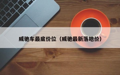 威驰车最底价位（威驰最新落地价）