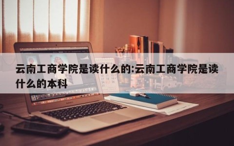 云南工商学院是读什么的:云南工商学院是读什么的本科