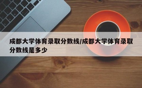 成都大学体育录取分数线/成都大学体育录取分数线是多少