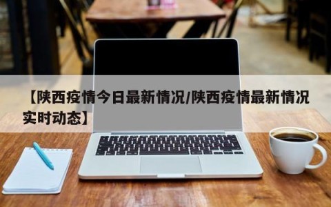 【陕西疫情今日最新情况/陕西疫情最新情况实时动态】