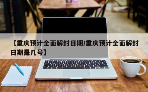 【重庆预计全面解封日期/重庆预计全面解封日期是几号】